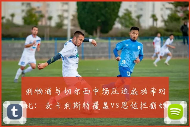 利物浦与切尔西中场压迫成功率对比:麦卡利斯特覆盖vs恩佐拦截的差异