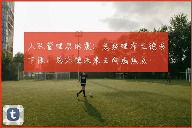 人队管理层地震:总经理布兰德或下课,恩比德未来去向成焦点