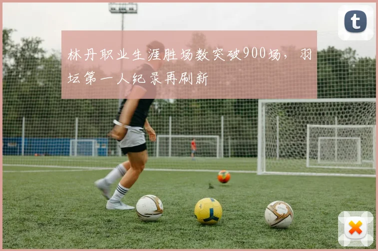 林丹职业生涯胜场数突破900场，羽坛第一人纪录再刷新