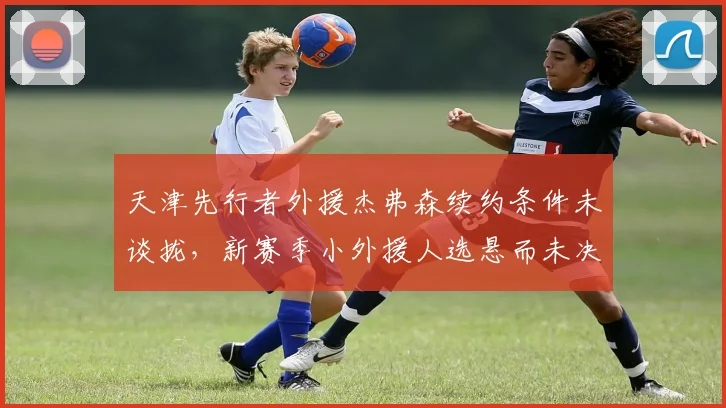 天津先行者外援杰弗森续约条件未谈拢，新赛季小外援人选悬而未决？