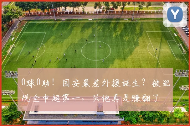 0球0助!国安最差外援诞生?被犯规全中超第一,买他真是赚翻了