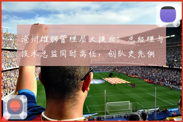 沧州雄狮管理层大换血：总经理与技术总监同时离任，创队史先例